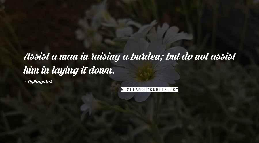 Pythagoras Quotes: Assist a man in raising a burden; but do not assist him in laying it down.