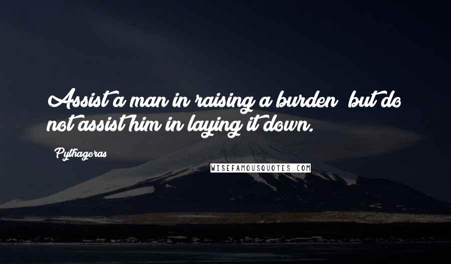 Pythagoras Quotes: Assist a man in raising a burden; but do not assist him in laying it down.