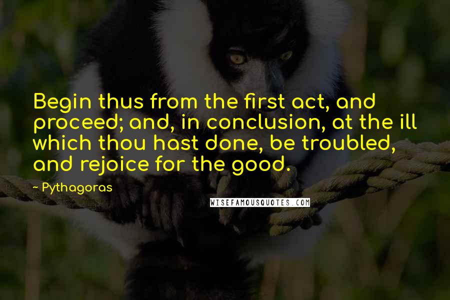 Pythagoras Quotes: Begin thus from the first act, and proceed; and, in conclusion, at the ill which thou hast done, be troubled, and rejoice for the good.