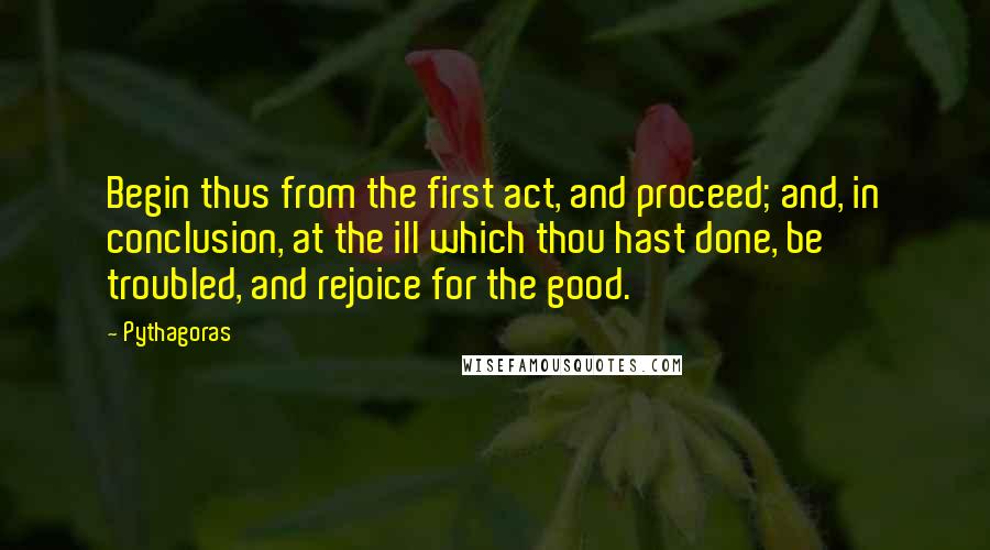 Pythagoras Quotes: Begin thus from the first act, and proceed; and, in conclusion, at the ill which thou hast done, be troubled, and rejoice for the good.