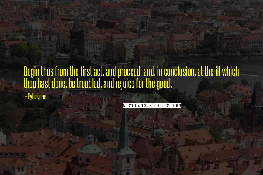 Pythagoras Quotes: Begin thus from the first act, and proceed; and, in conclusion, at the ill which thou hast done, be troubled, and rejoice for the good.