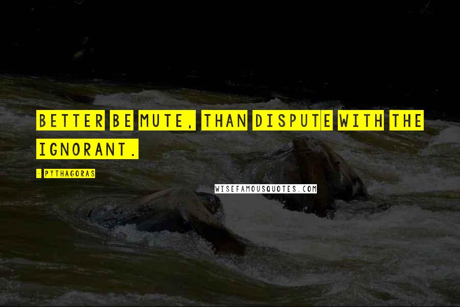 Pythagoras Quotes: Better be mute, than dispute with the Ignorant.