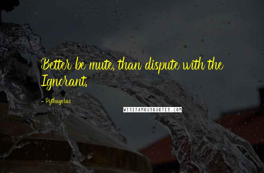Pythagoras Quotes: Better be mute, than dispute with the Ignorant.