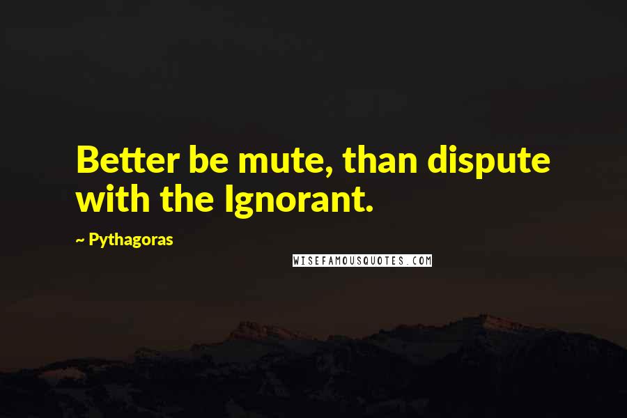 Pythagoras Quotes: Better be mute, than dispute with the Ignorant.