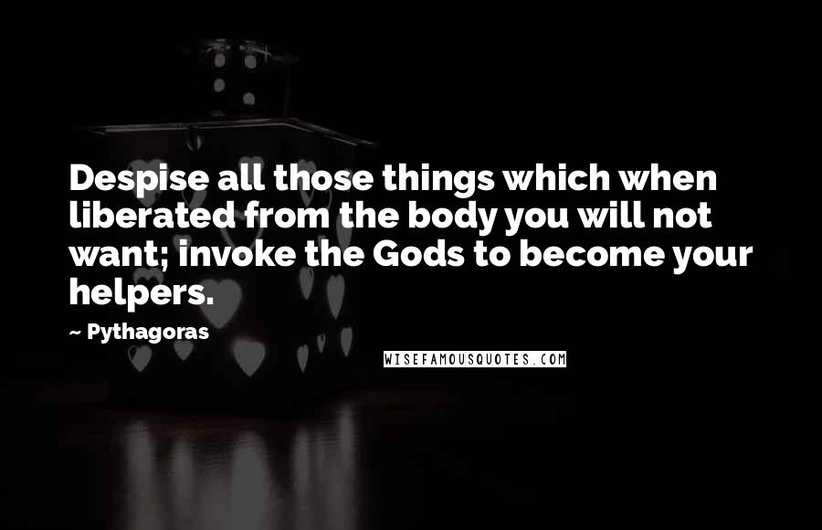 Pythagoras Quotes: Despise all those things which when liberated from the body you will not want; invoke the Gods to become your helpers.