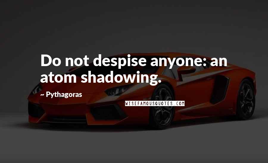 Pythagoras Quotes: Do not despise anyone: an atom shadowing.
