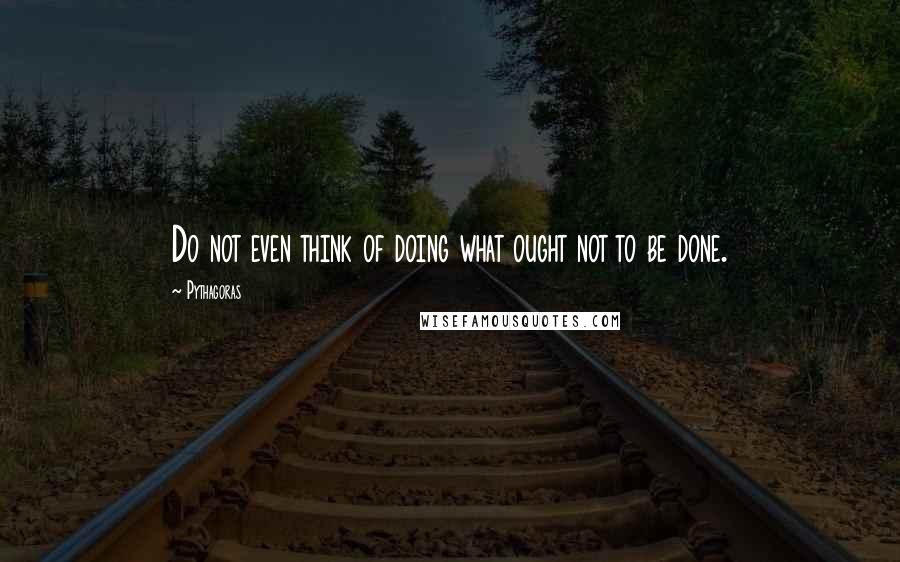 Pythagoras Quotes: Do not even think of doing what ought not to be done.