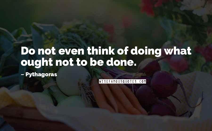 Pythagoras Quotes: Do not even think of doing what ought not to be done.