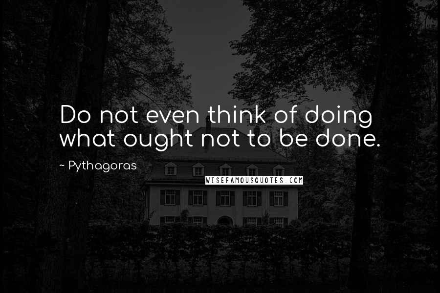 Pythagoras Quotes: Do not even think of doing what ought not to be done.