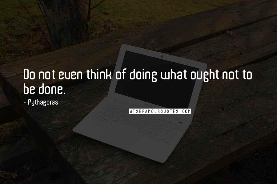 Pythagoras Quotes: Do not even think of doing what ought not to be done.