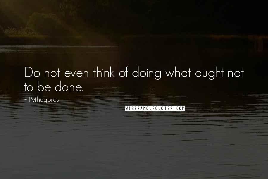 Pythagoras Quotes: Do not even think of doing what ought not to be done.
