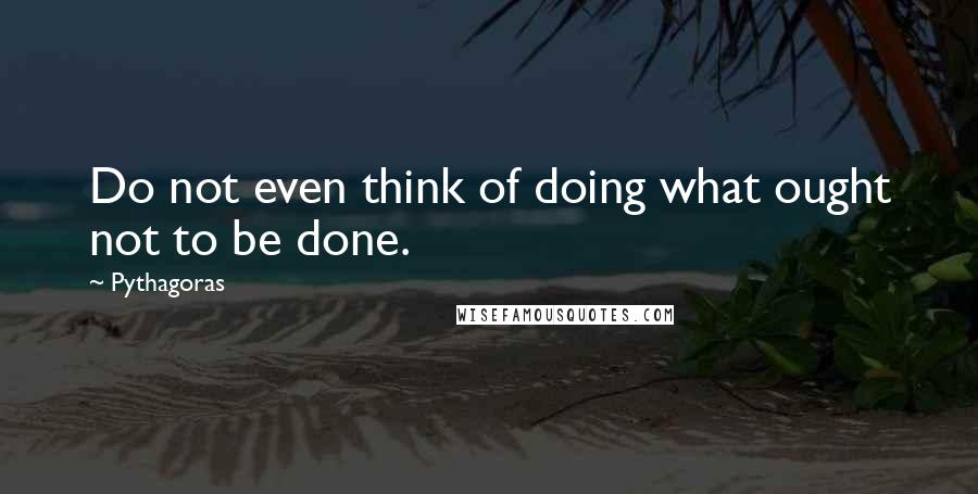 Pythagoras Quotes: Do not even think of doing what ought not to be done.