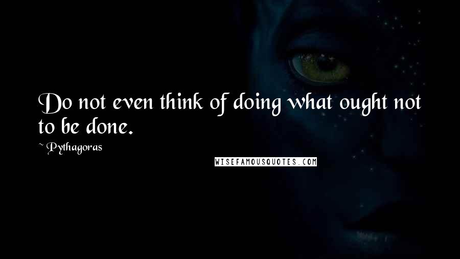 Pythagoras Quotes: Do not even think of doing what ought not to be done.