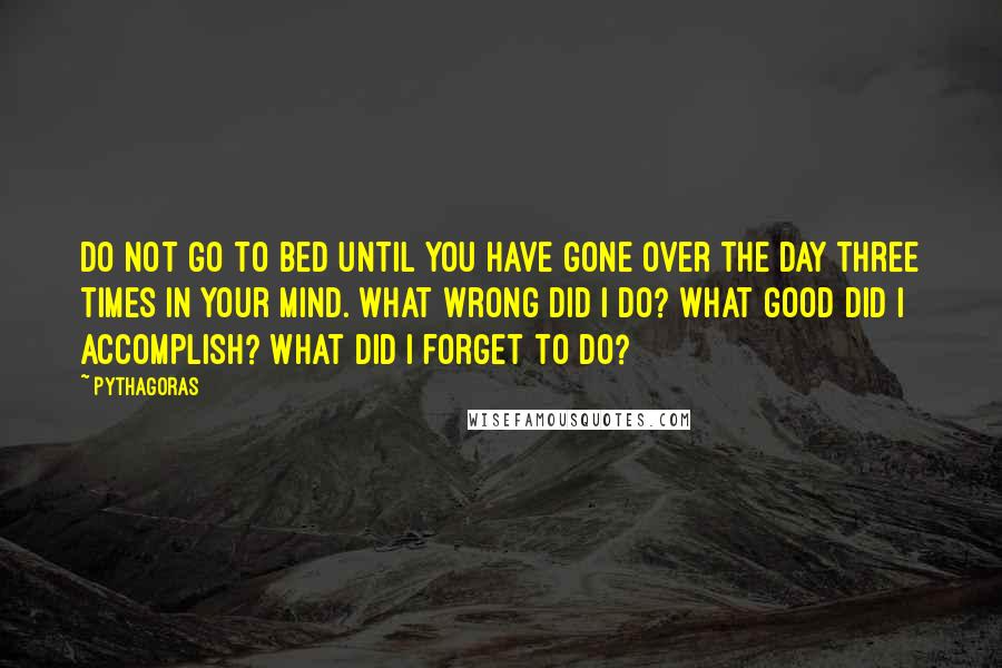 Pythagoras Quotes: Do not go to bed until you have gone over the day three times in your mind. What wrong did I do? What good did I accomplish? What did I forget to do?