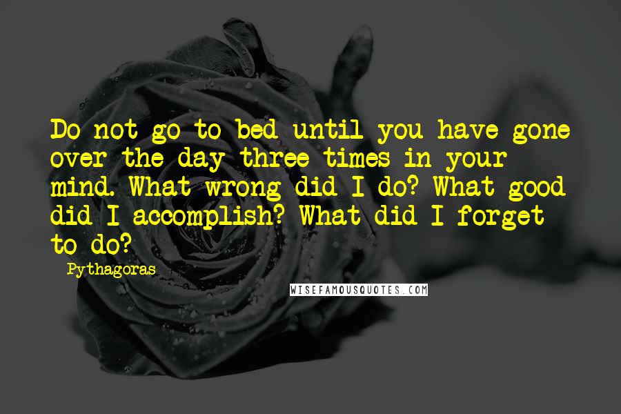 Pythagoras Quotes: Do not go to bed until you have gone over the day three times in your mind. What wrong did I do? What good did I accomplish? What did I forget to do?