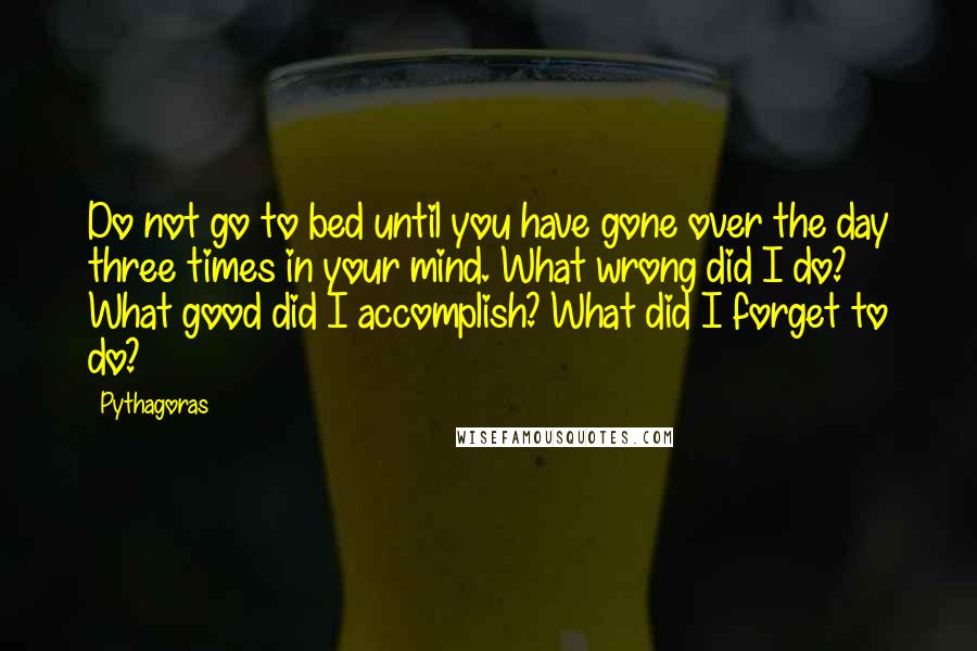 Pythagoras Quotes: Do not go to bed until you have gone over the day three times in your mind. What wrong did I do? What good did I accomplish? What did I forget to do?