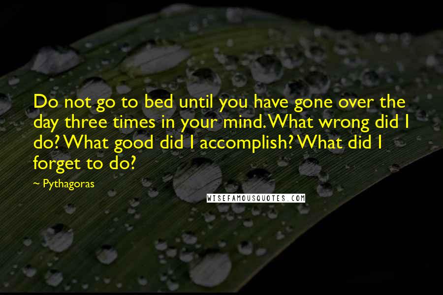 Pythagoras Quotes: Do not go to bed until you have gone over the day three times in your mind. What wrong did I do? What good did I accomplish? What did I forget to do?