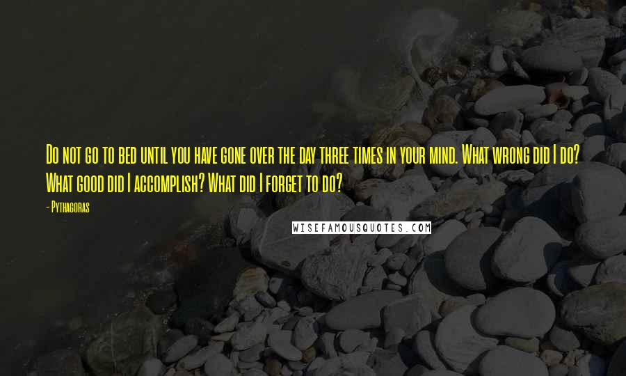 Pythagoras Quotes: Do not go to bed until you have gone over the day three times in your mind. What wrong did I do? What good did I accomplish? What did I forget to do?