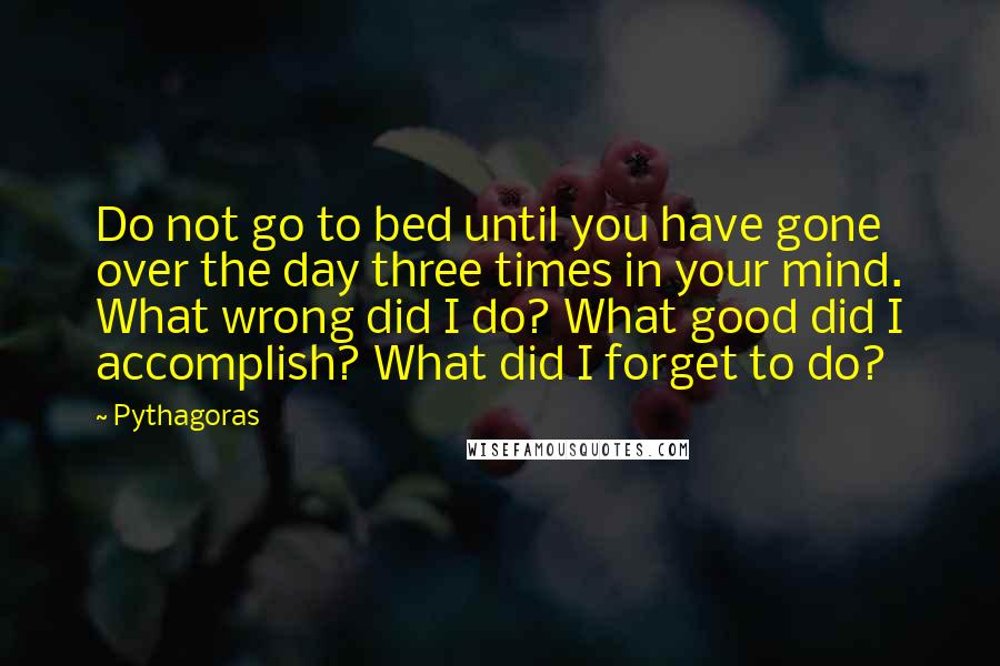 Pythagoras Quotes: Do not go to bed until you have gone over the day three times in your mind. What wrong did I do? What good did I accomplish? What did I forget to do?