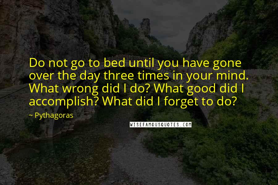 Pythagoras Quotes: Do not go to bed until you have gone over the day three times in your mind. What wrong did I do? What good did I accomplish? What did I forget to do?