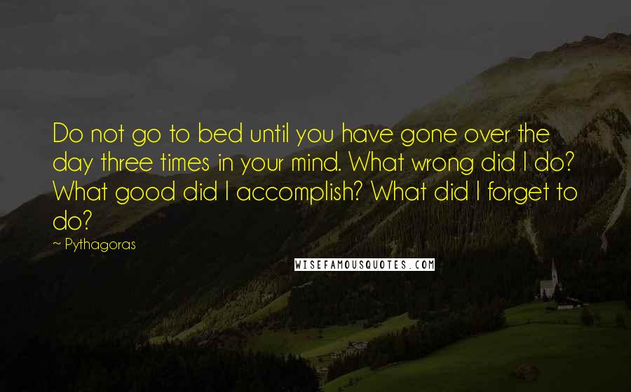 Pythagoras Quotes: Do not go to bed until you have gone over the day three times in your mind. What wrong did I do? What good did I accomplish? What did I forget to do?