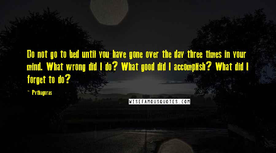 Pythagoras Quotes: Do not go to bed until you have gone over the day three times in your mind. What wrong did I do? What good did I accomplish? What did I forget to do?