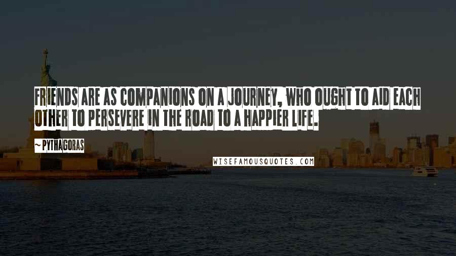 Pythagoras Quotes: Friends are as companions on a journey, who ought to aid each other to persevere in the road to a happier life.