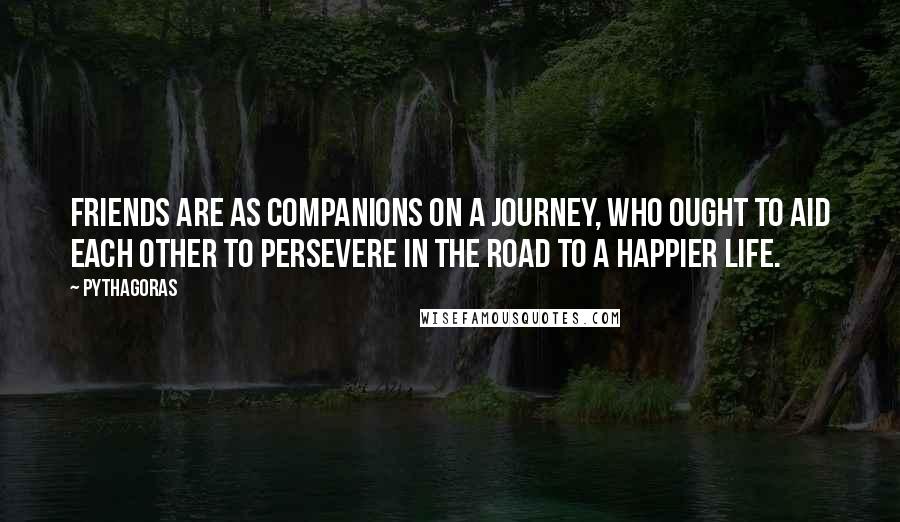 Pythagoras Quotes: Friends are as companions on a journey, who ought to aid each other to persevere in the road to a happier life.