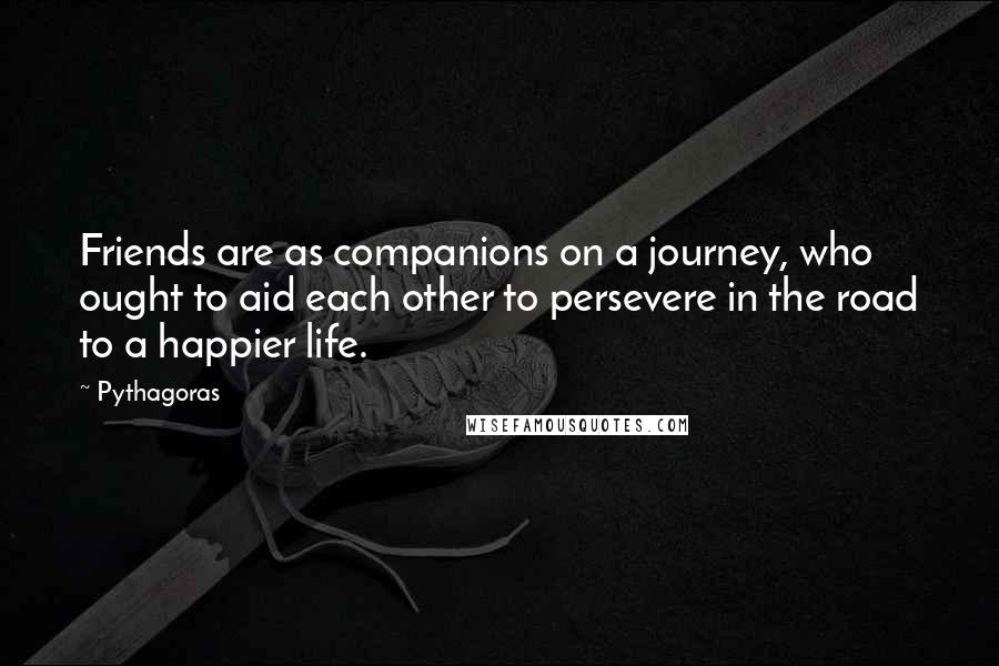 Pythagoras Quotes: Friends are as companions on a journey, who ought to aid each other to persevere in the road to a happier life.