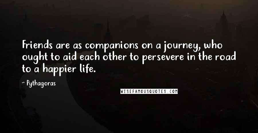 Pythagoras Quotes: Friends are as companions on a journey, who ought to aid each other to persevere in the road to a happier life.