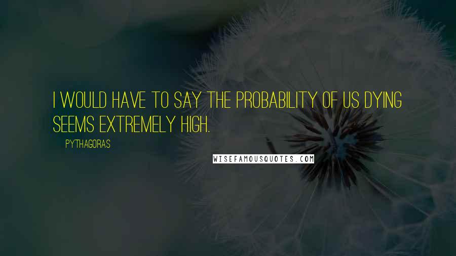 Pythagoras Quotes: I would have to say the probability of us dying seems extremely high.