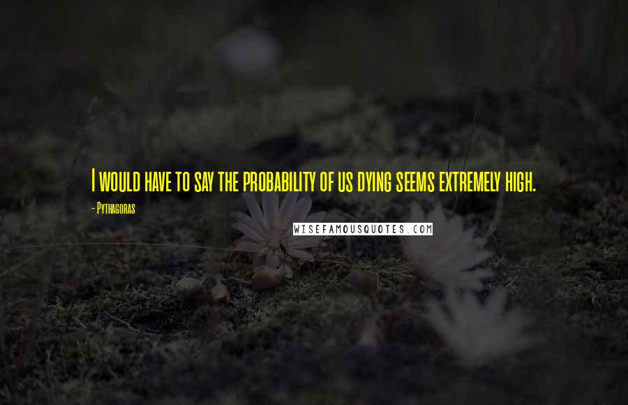 Pythagoras Quotes: I would have to say the probability of us dying seems extremely high.