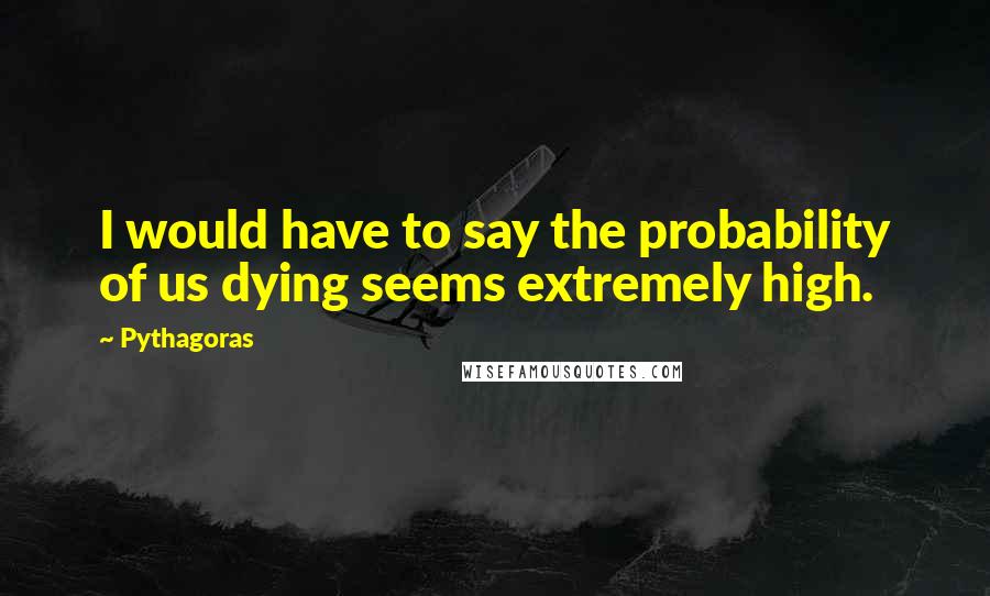 Pythagoras Quotes: I would have to say the probability of us dying seems extremely high.