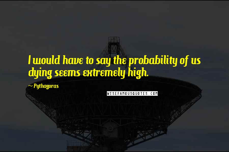 Pythagoras Quotes: I would have to say the probability of us dying seems extremely high.