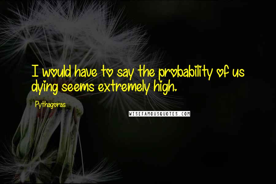 Pythagoras Quotes: I would have to say the probability of us dying seems extremely high.