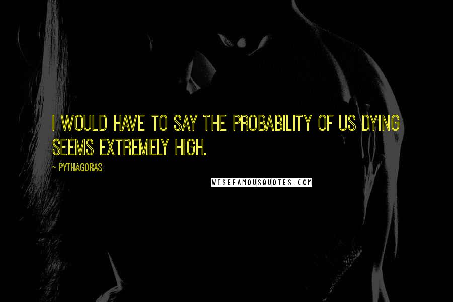 Pythagoras Quotes: I would have to say the probability of us dying seems extremely high.