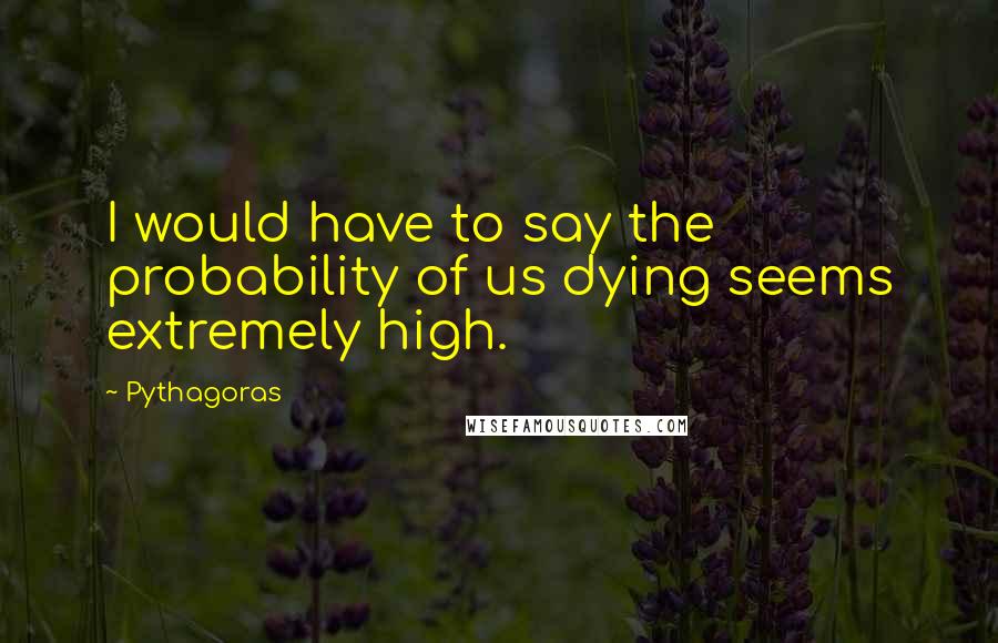 Pythagoras Quotes: I would have to say the probability of us dying seems extremely high.