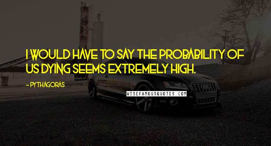 Pythagoras Quotes: I would have to say the probability of us dying seems extremely high.