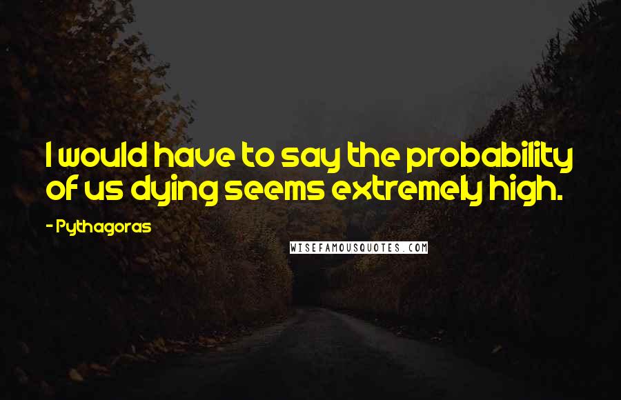 Pythagoras Quotes: I would have to say the probability of us dying seems extremely high.