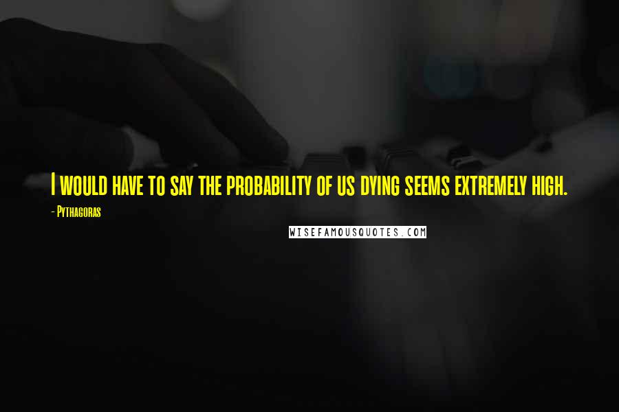 Pythagoras Quotes: I would have to say the probability of us dying seems extremely high.