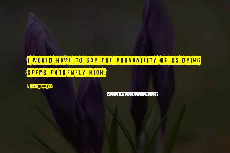 Pythagoras Quotes: I would have to say the probability of us dying seems extremely high.