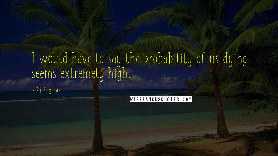 Pythagoras Quotes: I would have to say the probability of us dying seems extremely high.