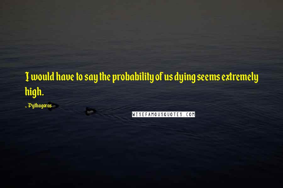 Pythagoras Quotes: I would have to say the probability of us dying seems extremely high.