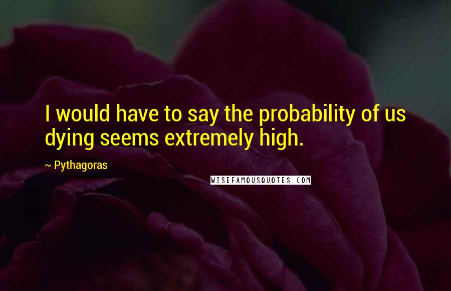 Pythagoras Quotes: I would have to say the probability of us dying seems extremely high.