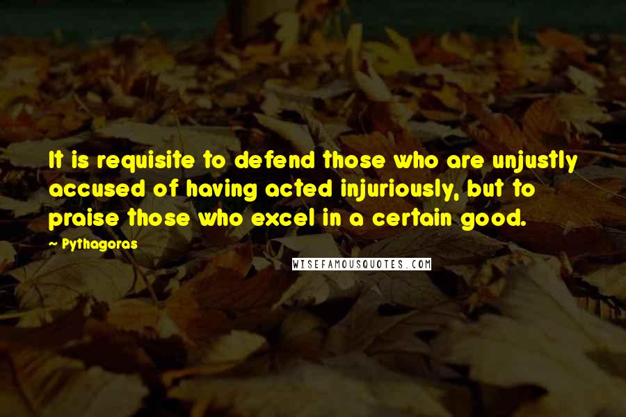 Pythagoras Quotes: It is requisite to defend those who are unjustly accused of having acted injuriously, but to praise those who excel in a certain good.