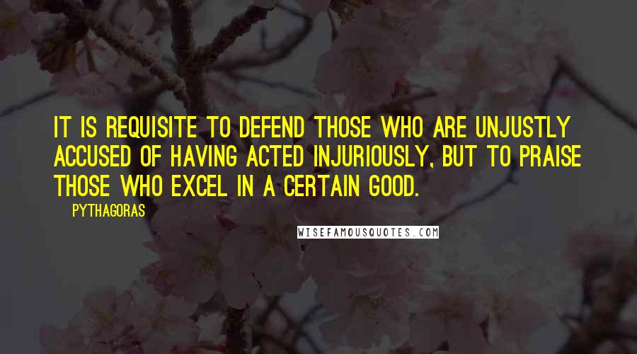 Pythagoras Quotes: It is requisite to defend those who are unjustly accused of having acted injuriously, but to praise those who excel in a certain good.