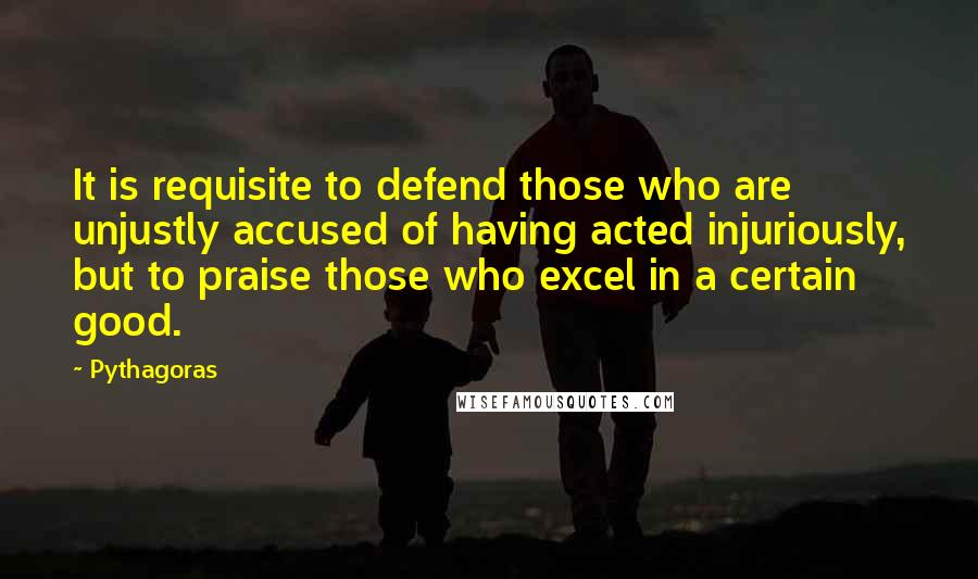 Pythagoras Quotes: It is requisite to defend those who are unjustly accused of having acted injuriously, but to praise those who excel in a certain good.