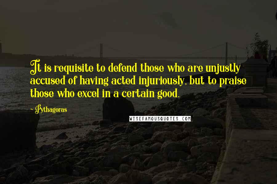Pythagoras Quotes: It is requisite to defend those who are unjustly accused of having acted injuriously, but to praise those who excel in a certain good.
