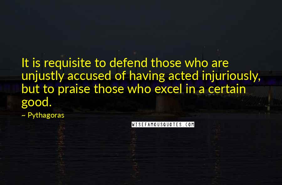 Pythagoras Quotes: It is requisite to defend those who are unjustly accused of having acted injuriously, but to praise those who excel in a certain good.