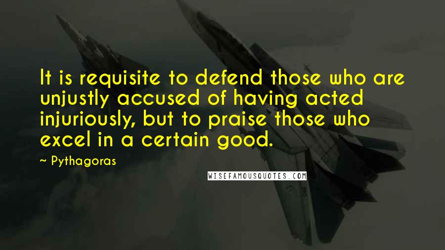 Pythagoras Quotes: It is requisite to defend those who are unjustly accused of having acted injuriously, but to praise those who excel in a certain good.